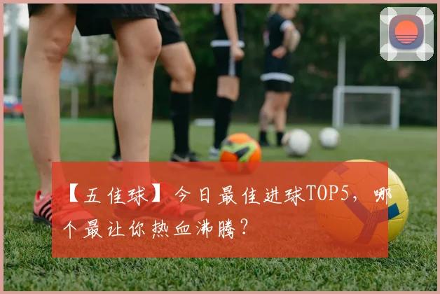【五佳球】今日最佳进球TOP5，哪个最让你热血沸腾？