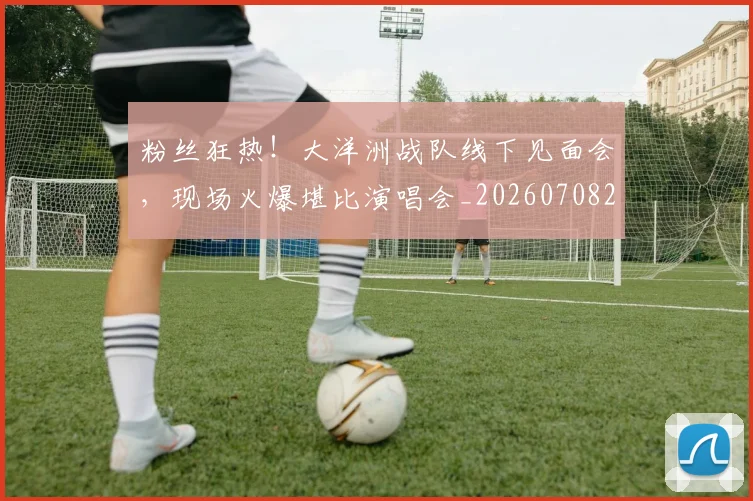 粉丝狂热！大洋洲战队线下见面会，现场火爆堪比演唱会_20260708201038