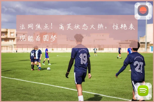 法网焦点!高芙状态火热,惊艳表现能否圆梦