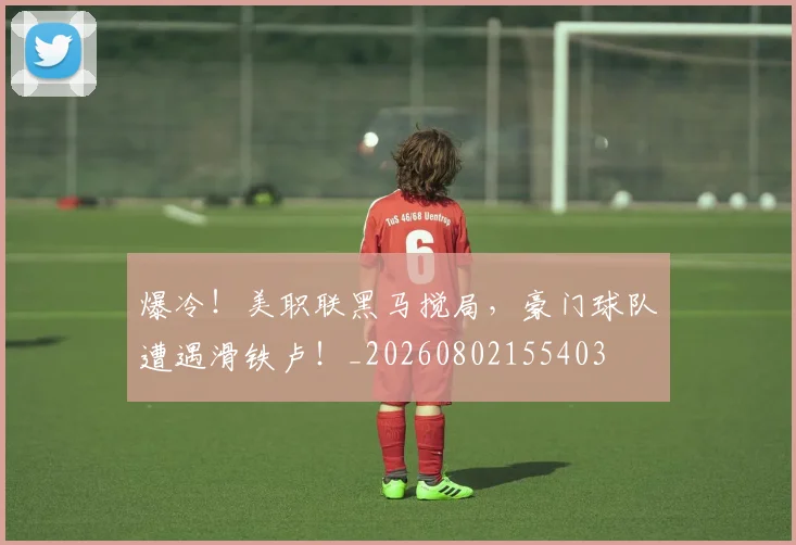 爆冷!美职联黑马搅局,豪门球队遭遇滑铁卢!_20260802155403