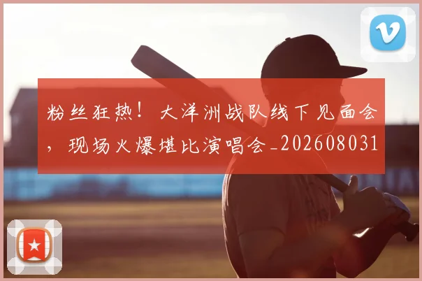 粉丝狂热！大洋洲战队线下见面会，现场火爆堪比演唱会_20260803142234