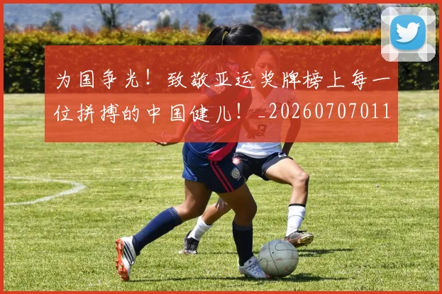 为国争光!致敬亚运奖牌榜上每一位拼搏的中国健儿!_20260707011456_20260716191550