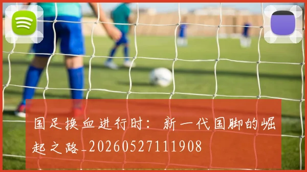 国足换血进行时：新一代国脚的崛起之路_20260527111908