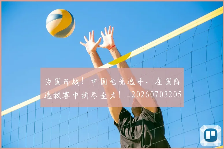 为国而战！中国电竞选手，在国际选拔赛中拼尽全力！_20260703205750