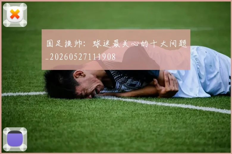 国足换帅：球迷最关心的十大问题_20260527111908
