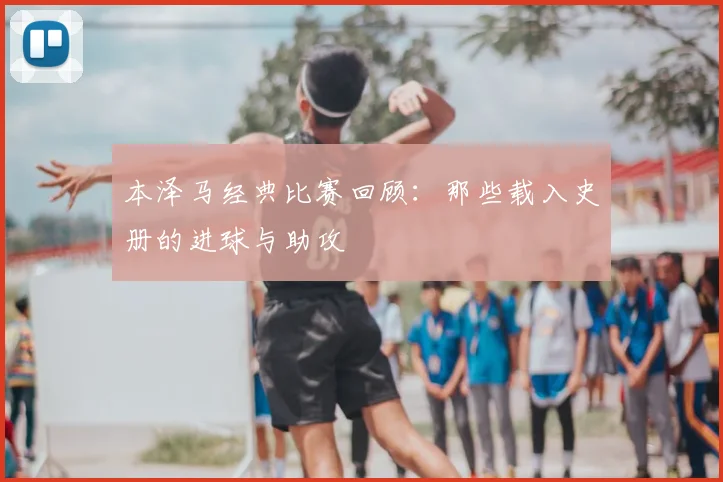 本泽马经典比赛回顾：那些载入史册的进球与助攻