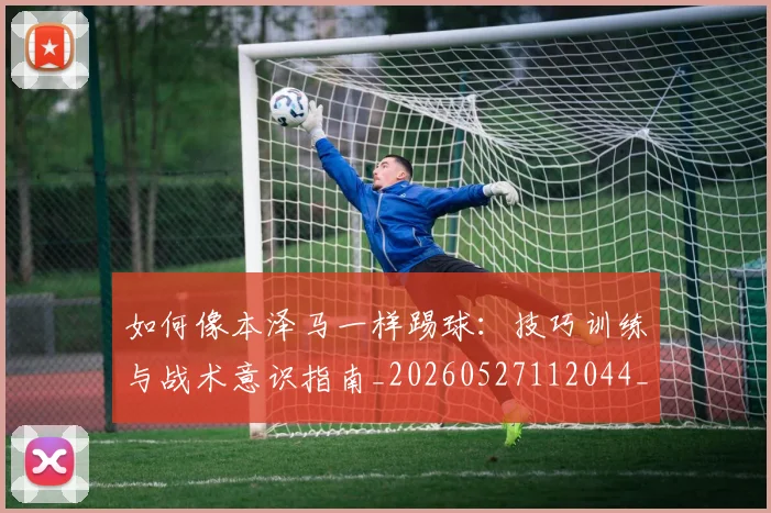 如何像本泽马一样踢球：技巧训练与战术意识指南_20260527112044_20260720181422