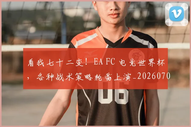 看我七十二变！EA FC 电竞世界杯，各种战术策略轮番上演_20260708194653_20260802164135