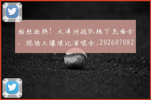 粉丝狂热！大洋洲战队线下见面会，现场火爆堪比演唱会_20260708201038
