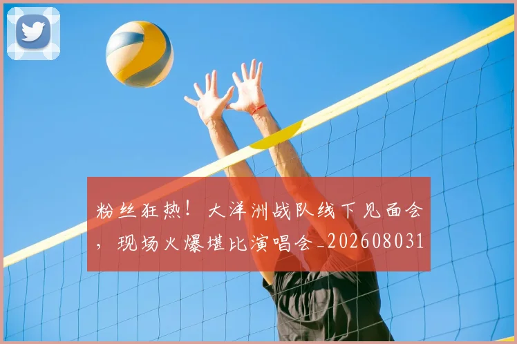 粉丝狂热！大洋洲战队线下见面会，现场火爆堪比演唱会_20260803142234