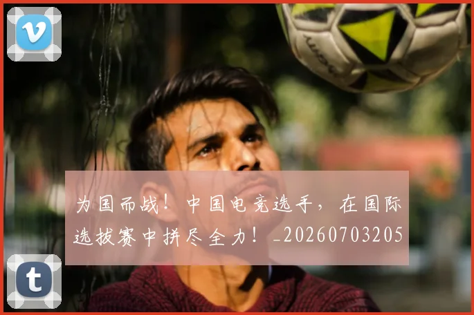 为国而战!中国电竞选手,在国际选拔赛中拼尽全力!_20260703205750