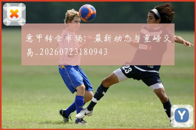 意甲转会市场：最新动态与重磅交易_20260723180943