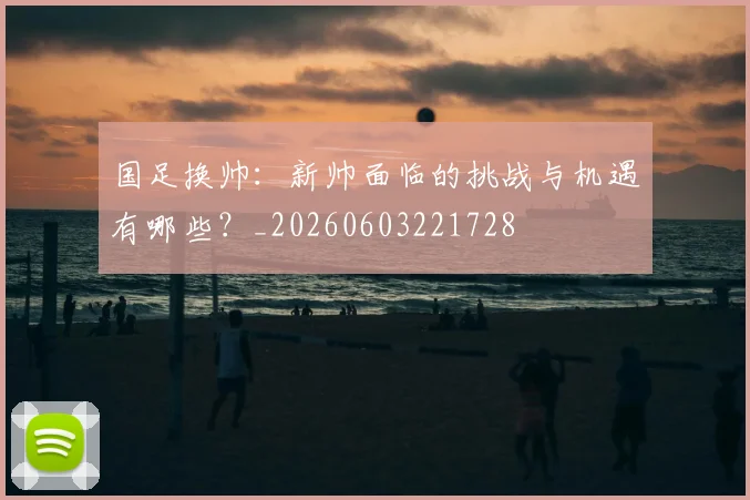 国足换帅：新帅面临的挑战与机遇有哪些？_20260603221728