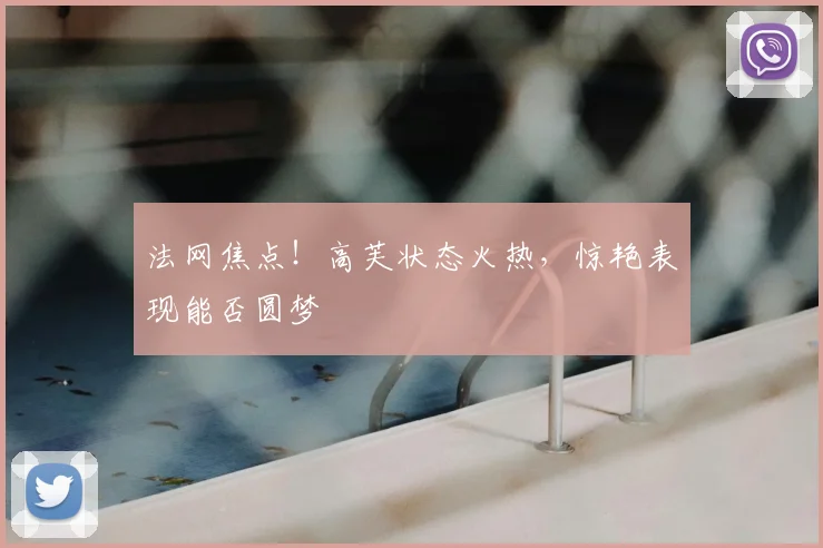 法网焦点!高芙状态火热,惊艳表现能否圆梦