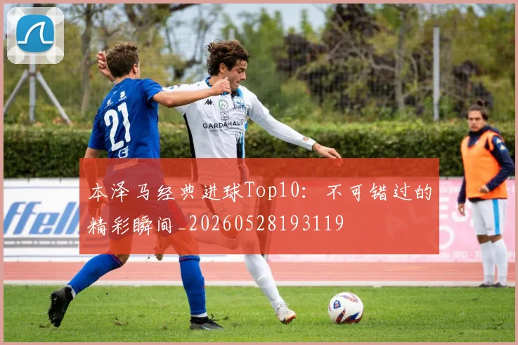 本泽马经典进球Top10：不可错过的精彩瞬间_20260528193119