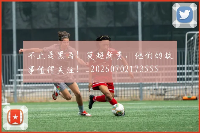不止是黑马!英超新贵,他们的故事值得关注!_20260702173555